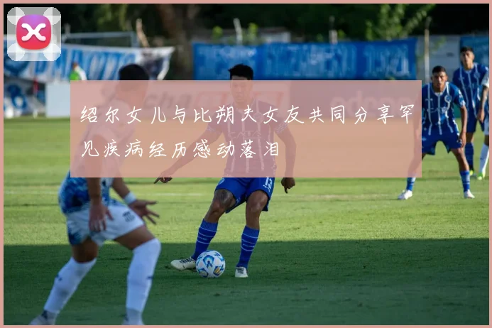 绍尔女儿与比朔夫女友共同分享罕见疾病经历感动落泪